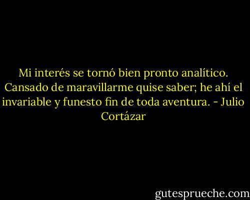 Mi interés se tornó bien pronto analítico. Cansado de maravillarme quise saber; he ahí el invariable y funesto fin de toda aventura. - Julio Cortázar