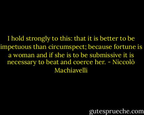 I hold strongly to this: that it is better to be impetuous than circumspect; because fortune is a woman and if she is to be submissive it is necessary to beat and coerce her. - Niccolò Machiavelli