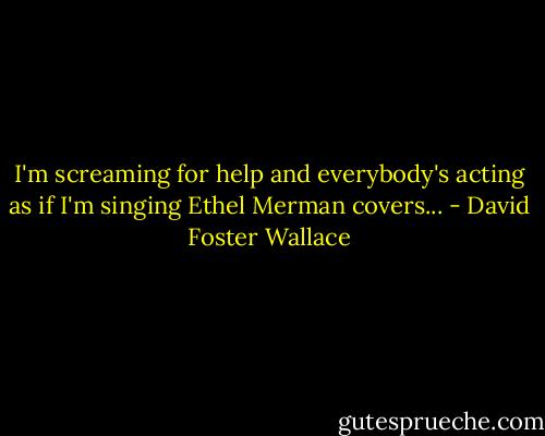 I'm screaming for help and everybody's acting as if I'm singing Ethel Merman covers... - David Foster Wallace