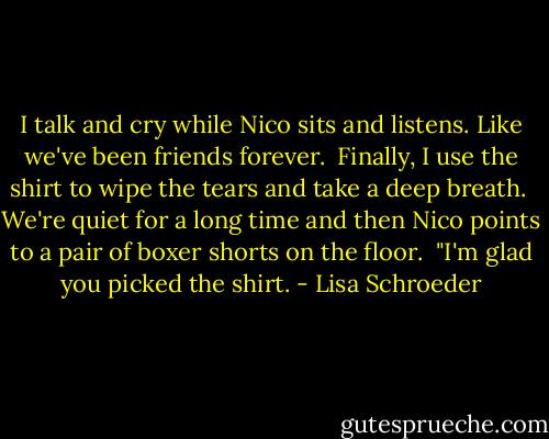 I talk and cry<br />while Nico sits and listens.<br />Like we've been friends forever.<br /><br />Finally, I use the shirt<br />to wipe the tears<br />and take a deep breath.<br /><br />We're quiet<br />for a long time<br />and then Nico points<br />to a pair of boxer shorts on the floor.<br /><br />"I'm glad you picked the shirt. - Lisa Schroeder