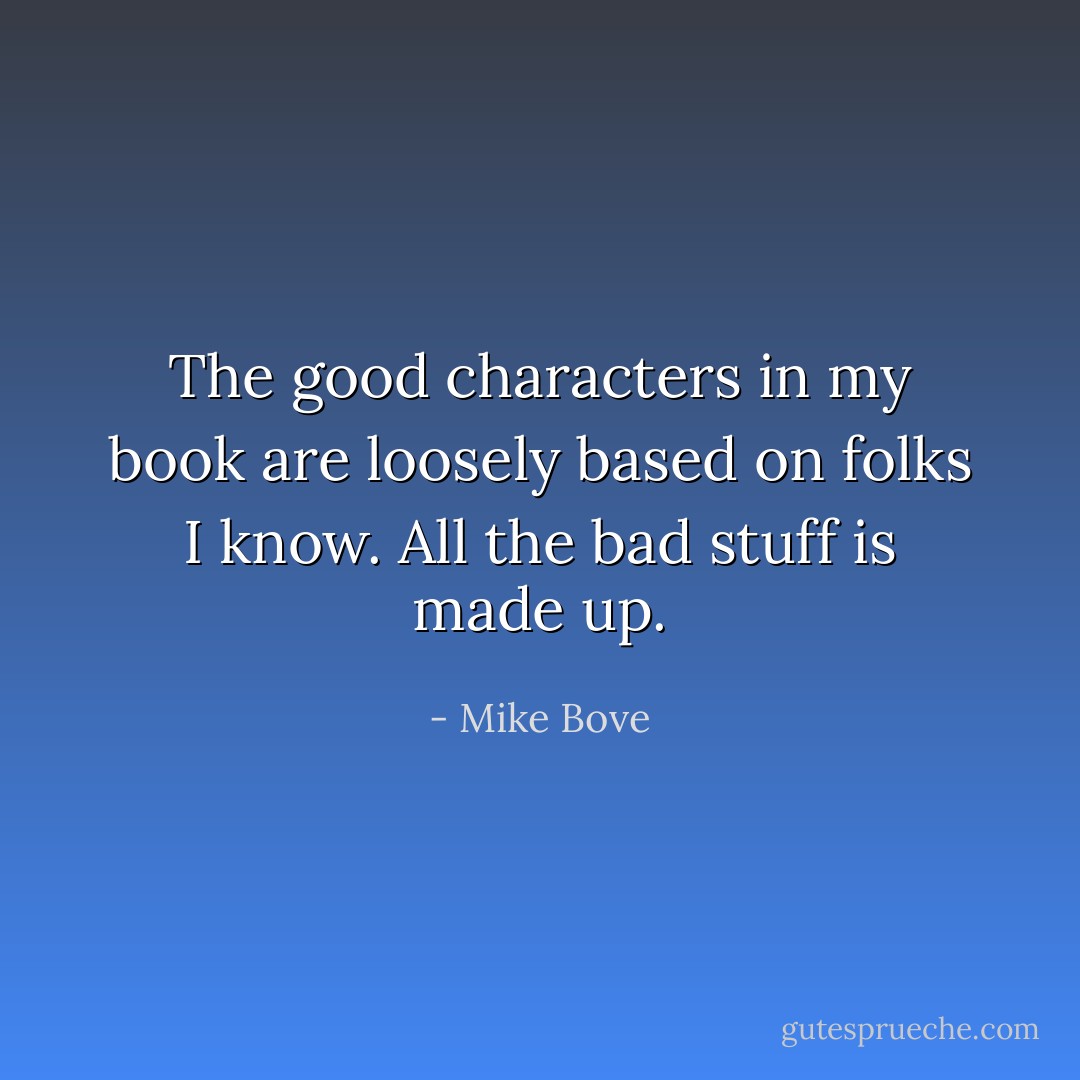 The good characters in my book are loosely based on folks I know. All the bad stuff is made up. - Mike Bove
