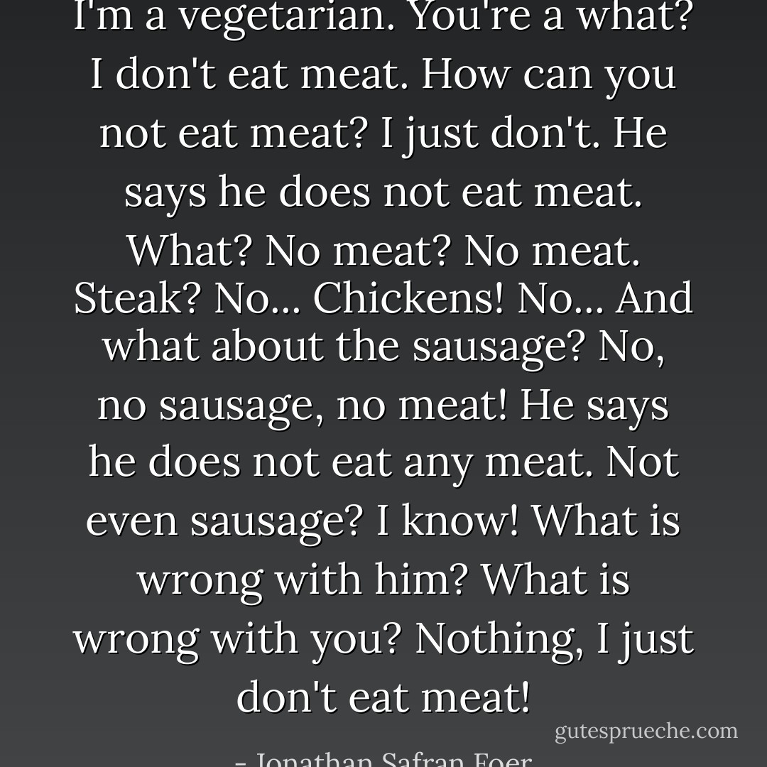 I'm a vegetarian.<br />You're a what?<br />I don't eat meat.<br />How can you not eat meat?<br />I just don't.<br />He says he does not eat meat.<br />What?<br />No meat?<br />No meat.<br />Steak?<br />No...<br />Chickens!<br />No...<br />And what about the sausage?<br />No, no sausage, no meat!<br />He says he does not eat any meat.<br />Not even sausage?<br />I know!<br />What is wrong with him?<br />What is wrong with you?<br />Nothing, I just don't eat meat! - Jonathan Safran Foer