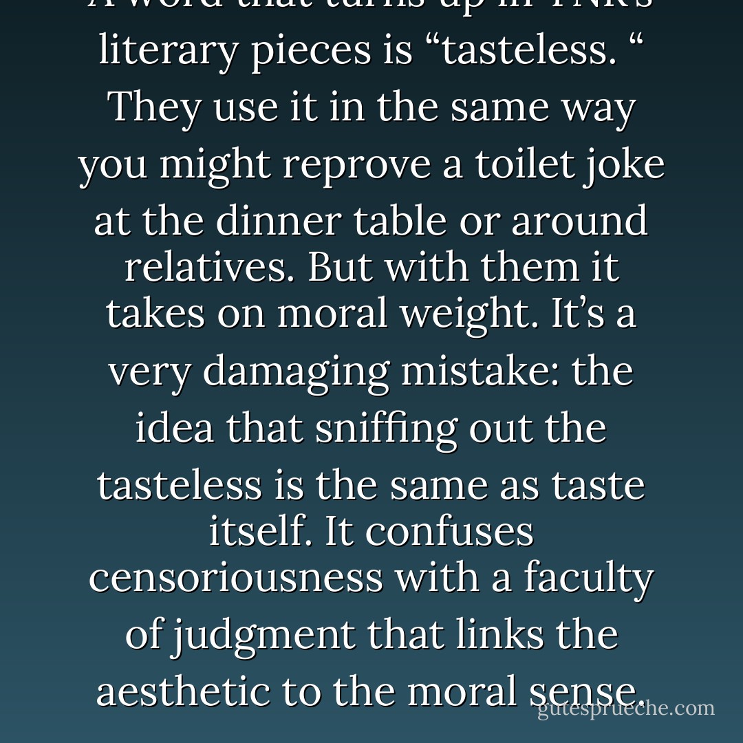 A word that turns up in TNR’s literary pieces is “tasteless. “ They use it in the same way you might reprove a toilet joke at the dinner table or around relatives. But with them it takes on moral weight. It’s a very damaging mistake: the idea that sniffing out the tasteless is the same as taste itself. It confuses censoriousness with a faculty of judgment that links the aesthetic to the moral sense. - n+ 1 Magazine