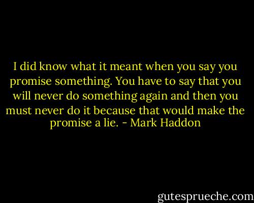 I did know what it meant when you say you promise something. You have to say that you will never do something again and then you must never do it because that would make the promise a lie. - Mark Haddon