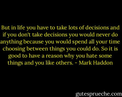 But in life you have to take lots of decisions and if you don't take decisions you would never do anything because you would spend all your time choosing between things you could do. So it is good to have a reason why you hate some things and you like others. - Mark Haddon