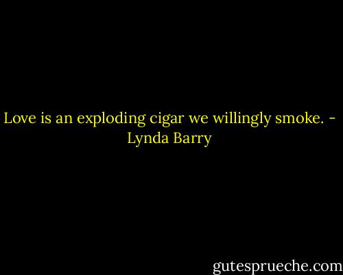 Love is an exploding cigar we willingly smoke. - Lynda Barry