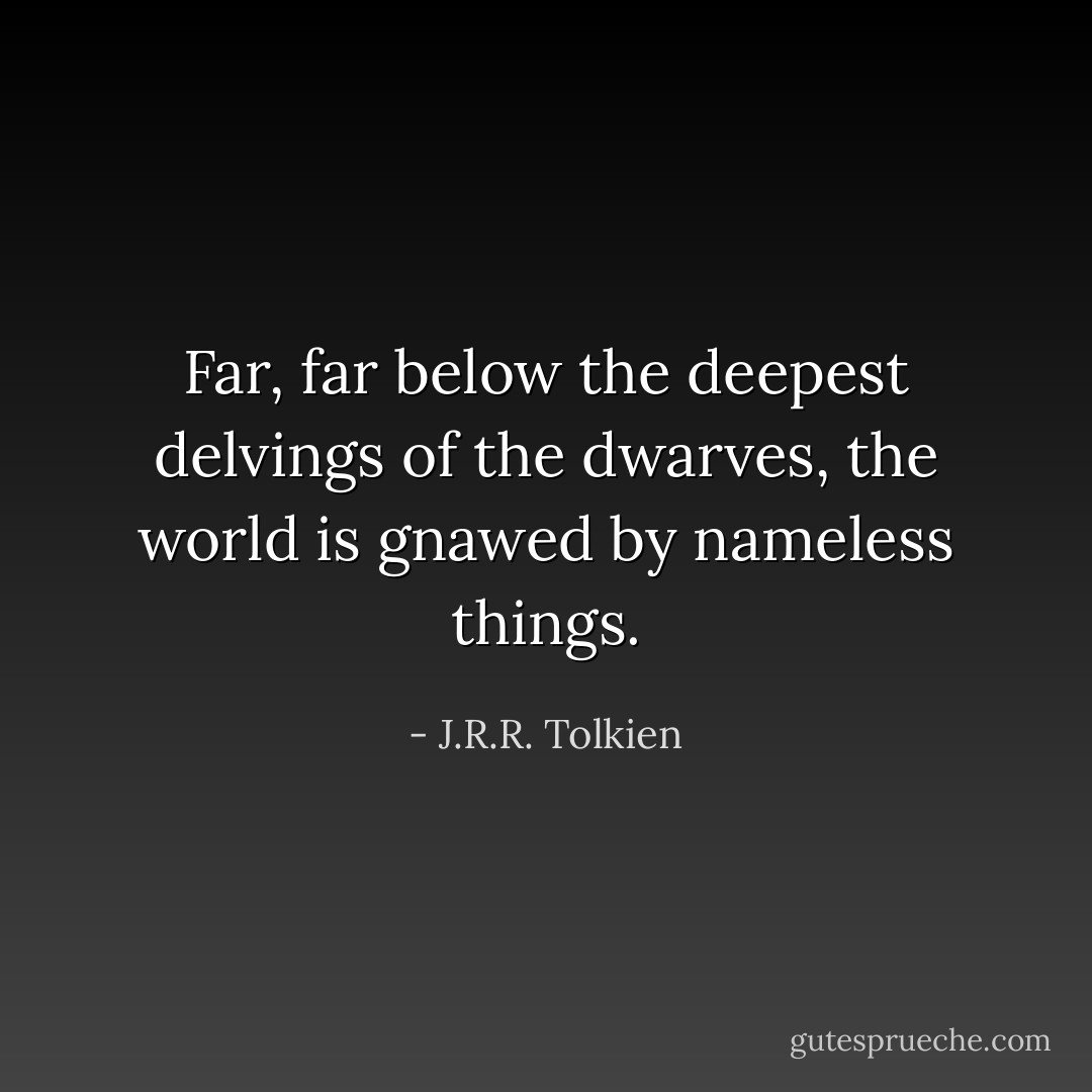 Far, far below the deepest delvings of the dwarves, the world is gnawed by nameless things. - J.R.R. Tolkien