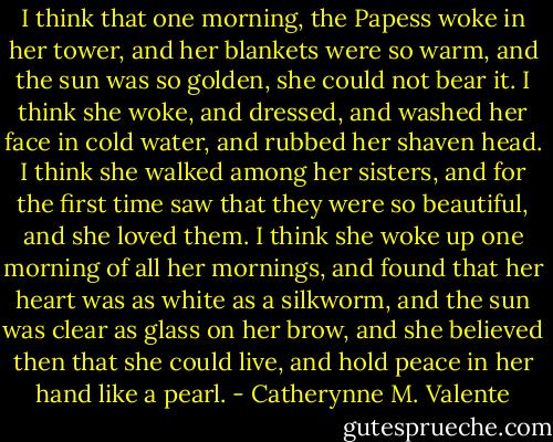 I think that one morning, the Papess woke in her tower, and her blankets were so warm, and the sun was so golden, she could not bear it. I think she woke, and dressed, and washed her face in cold water, and rubbed her shaven head. I think she walked among her sisters, and for the first time saw that they were so beautiful, and she loved them. I think she woke up one morning of all her mornings, and found that her heart was as white as a silkworm, and the sun was clear as glass on her brow, and she believed then that she could live, and hold peace in her hand like a pearl. - Catherynne M. Valente