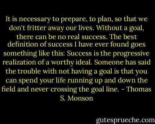 It is necessary to prepare, to plan, so that we don't fritter away our lives. Without a goal, there can be no real success. The best definition of success I have ever found goes something like this: Success is the progressive realization of a worthy ideal. Someone has said the trouble with not having a goal is that you can spend your life running up and down the field and never crossing the goal line. - Thomas S. Monson