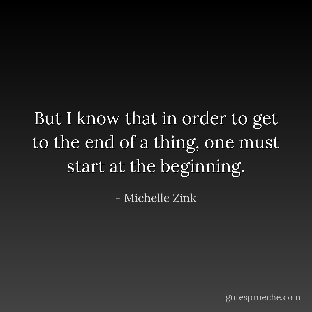 But I know that in order to get to the end of a thing, one must start at the beginning. - Michelle Zink