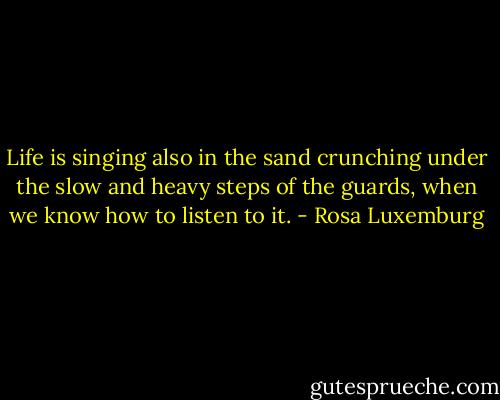 Life is singing also in the sand crunching under the slow and heavy steps of the guards, when we know how to listen to it. - Rosa Luxemburg