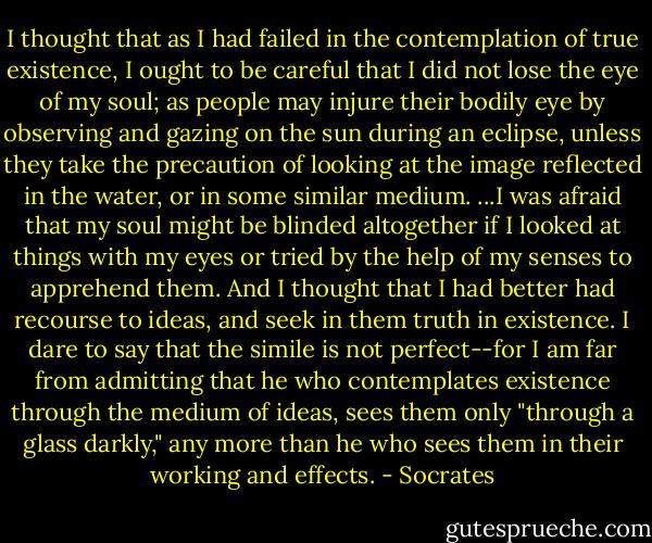 I thought that as I had failed in the contemplation of true existence, I ought to be careful that I did not lose the eye of my soul; as people may injure their bodily eye by observing and gazing on the sun during an eclipse, unless they take the precaution of looking at the image reflected in the water, or in some similar medium. ...I was afraid that my soul might be blinded altogether if I looked at things with my eyes or tried by the help of my senses to apprehend them. And I thought that I had better had recourse to ideas, and seek in them truth in existence. I dare to say that the simile is not perfect--for I am far from admitting that he who contemplates existence through the medium of ideas, sees them only "through a glass darkly," any more than he who sees them in their working and effects. - Socrates