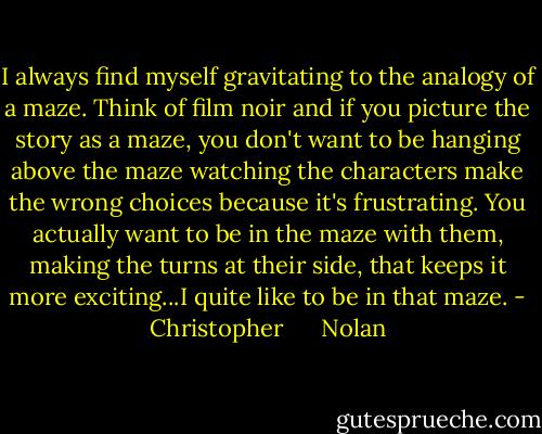 I always find myself gravitating to the analogy of a maze. Think of film noir and if you picture the story as a maze, you don't want to be hanging above the maze watching the characters make the wrong choices because it's frustrating. You actually want to be in the maze with them, making the turns at their side, that keeps it more exciting...I quite like to be in that maze. - Christopher      Nolan
