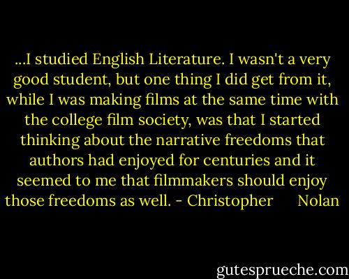 ...I studied English Literature. I wasn't a very good student, but one thing I did get from it, while I was making films at the same time with the college film society, was that I started thinking about the narrative freedoms that authors had enjoyed for centuries and it seemed to me that filmmakers should enjoy those freedoms as well. - Christopher      Nolan