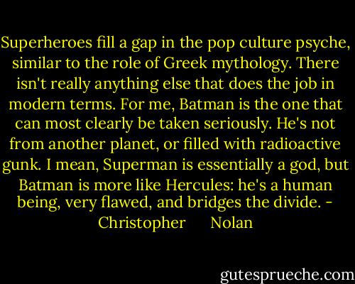 Superheroes fill a gap in the pop culture psyche, similar to the role of Greek mythology. There isn't really anything else that does the job in modern terms. For me, Batman is the one that can most clearly be taken seriously. He's not from another planet, or filled with radioactive gunk. I mean, Superman is essentially a god, but Batman is more like Hercules: he's a human being, very flawed, and bridges the divide. - Christopher      Nolan