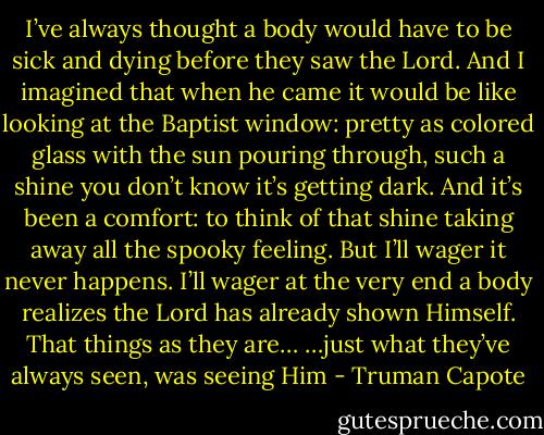 I’ve always thought a body would have to be sick and dying before they saw the Lord. And I imagined that when he came it would be like looking at the Baptist window: pretty as colored glass with the sun pouring through, such a shine you don’t know it’s getting dark. And it’s been a comfort: to think of that shine taking away all the spooky feeling. But I’ll wager it never happens. I’ll wager at the very end a body realizes the Lord has already shown Himself. That things as they are… …just what they’ve always seen, was seeing Him - Truman Capote