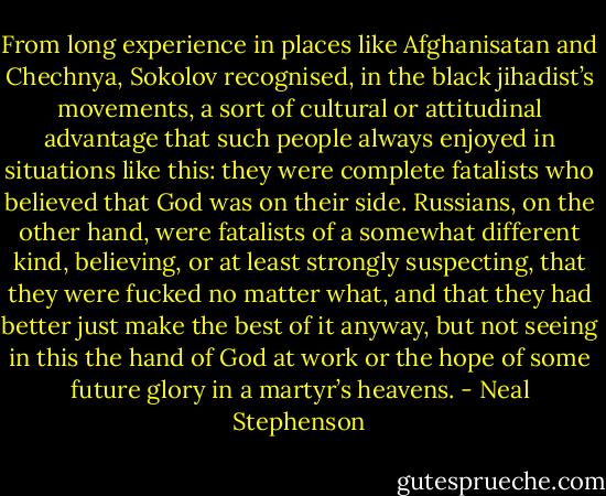 From long experience in places like Afghanisatan and Chechnya, Sokolov recognised, in the black jihadist’s movements, a sort of cultural or attitudinal advantage that such people always enjoyed in situations like this: they were complete fatalists who believed that God was on their side. Russians, on the other hand, were fatalists of a somewhat different kind, believing, or at least strongly suspecting, that they were fucked no matter what, and that they had better just make the best of it anyway, but not seeing in this the hand of God at work or the hope of some future glory in a martyr’s heavens. - Neal Stephenson
