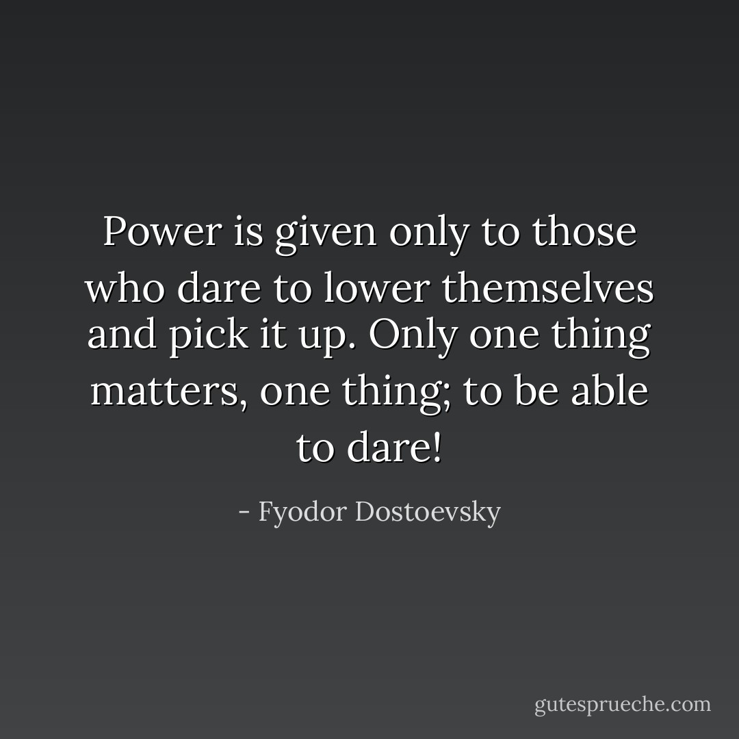 Power is given only to those who dare to lower themselves and pick it up. Only one thing matters, one thing; to be able to dare! - Fyodor Dostoevsky