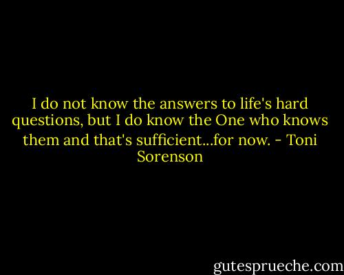 I do not know the answers to life's hard questions, but I do know the One who knows them and that's sufficient...for now. - Toni Sorenson
