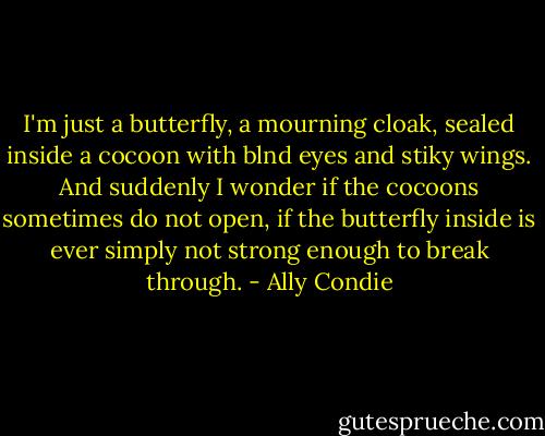 I'm just a butterfly, a mourning cloak, sealed inside a cocoon with blnd eyes and stiky wings. And suddenly I wonder if the cocoons sometimes do not open, if the butterfly inside is ever simply not strong enough to break through. - Ally Condie