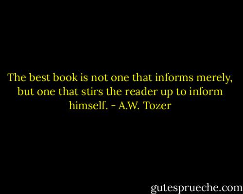 The best book is not one that informs merely, but one that stirs the reader up to inform himself. - A.W. Tozer