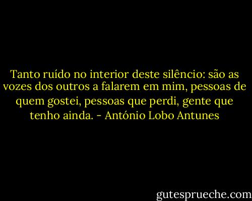 Tanto ruído no interior deste silêncio: são as vozes dos outros a falarem em mim, pessoas de quem gostei, pessoas que perdi, gente que tenho ainda. - António Lobo Antunes
