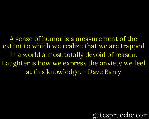 A sense of humor is a measurement of the extent to which we realize that we are trapped in a world almost totally devoid of reason. Laughter is how we express the anxiety we feel at this knowledge. - Dave Barry