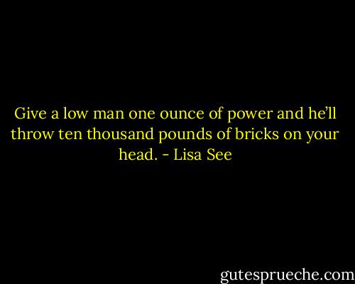 Give a low man one ounce of power and he’ll throw ten thousand pounds of bricks on your head. - Lisa See