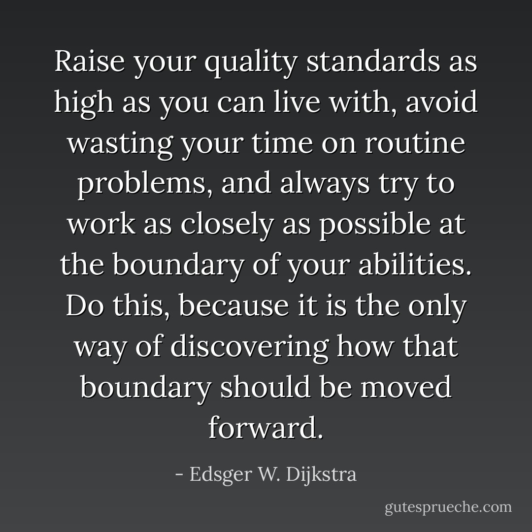 Raise your quality standards as high as you can live with, avoid wasting your time on routine problems, and always try to work as closely as possible at the boundary of your abilities. Do this, because it is the only way of discovering how that boundary should be moved forward. - Edsger W. Dijkstra