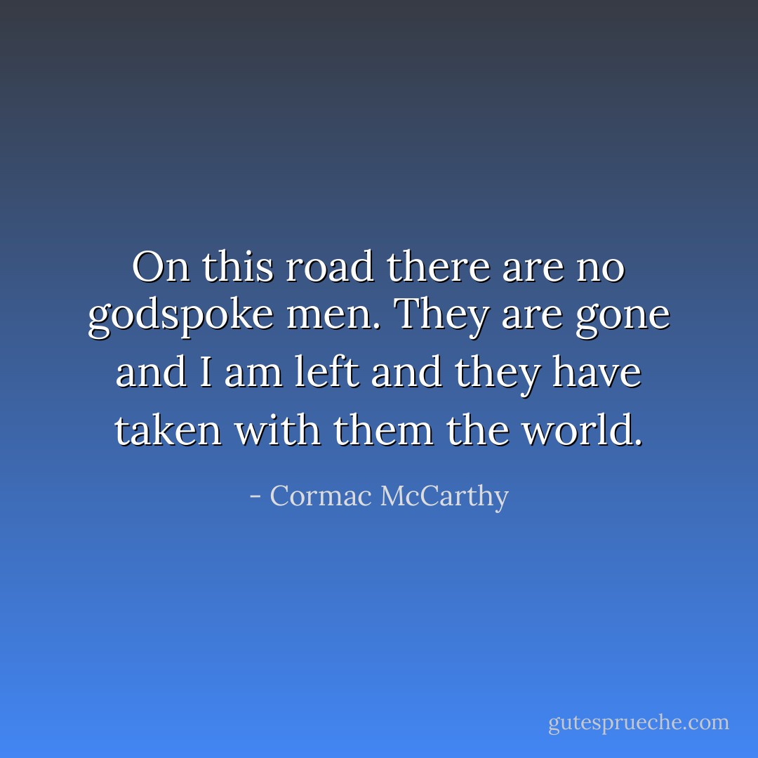 On this road there are no godspoke men. They are gone and I am left and they have taken with them the world. - Cormac McCarthy