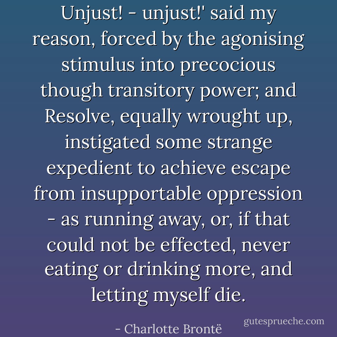 Unjust! - unjust!' said my reason, forced by the agonising stimulus into precocious though transitory power; and Resolve, equally wrought up, instigated some strange expedient to achieve escape from insupportable oppression - as running away, or, if that could not be effected, never eating or drinking more, and letting myself die. - Charlotte Brontë