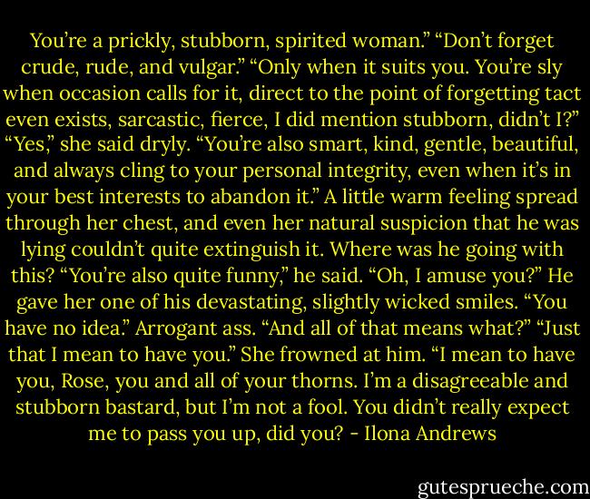 You’re a prickly, stubborn, spirited woman.”<br />“Don’t forget crude, rude, and vulgar.”<br />“Only when it suits you. You’re sly when occasion calls for it, direct to the point of forgetting tact even exists, sarcastic, fierce, I did mention stubborn, didn’t I?”<br />“Yes,” she said dryly.<br />“You’re also smart, kind, gentle, beautiful, and always cling to your personal integrity, even when it’s in your best interests to abandon it.” A little warm feeling spread through her chest, and even her natural suspicion that he was lying couldn’t quite extinguish it. Where was he going with this? “You’re also quite funny,” he said.<br />“Oh, I amuse you?” He gave her one of his devastating, slightly wicked smiles.<br />“You have no idea.” Arrogant ass.<br />“And all of that means what?”<br />“Just that I mean to have you.” She frowned at him. “I mean to have you, Rose, you and all of your thorns. I’m a disagreeable and stubborn bastard, but I’m not a fool. You didn’t really expect me to pass you up, did you? - Ilona Andrews