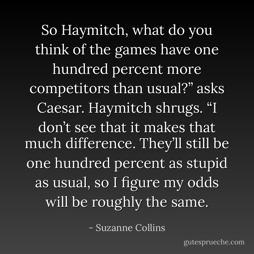 So Haymitch, what do you think of the games have one hundred percent more competitors than usual?” asks Caesar.<br />Haymitch shrugs. “I don’t see that it makes that much difference. They’ll still be one hundred percent as stupid as usual, so I figure my odds will be roughly the same. - Suzanne Collins