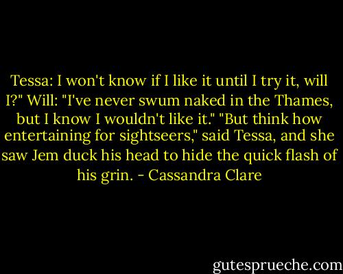 Tessa: I won't know if I like it until I try it, will I?"<br />Will: "I've never swum naked in the Thames, but I know I wouldn't like it."<br />"But think how entertaining for sightseers," said Tessa, and she saw Jem duck his head to hide the quick flash of his grin. - Cassandra Clare
