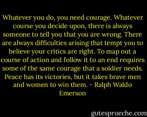 Whatever you do, you need courage. Whatever course you decide upon, there is always someone to tell you that you are wrong. There are always difficulties arising that tempt you to believe your critics are right. To map out a course of action and follow it to an end requires some of the same courage that a soldier needs. Peace has its victories, but it takes brave men and women to win them. - Ralph Waldo Emerson