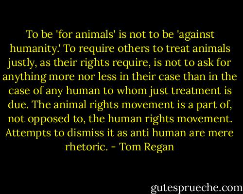 To be 'for animals' is not to be 'against humanity.' To require others to treat animals justly, as their rights require, is not to ask for anything more nor less in their case than in the case of any human to whom just treatment is due. The animal rights movement is a part of, not opposed to, the human rights movement. Attempts to dismiss it as anti human are mere rhetoric. - Tom Regan