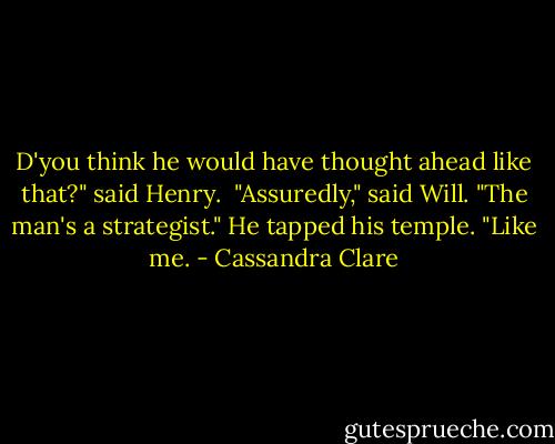 D'you think he would have thought ahead like that?" said Henry. <br />"Assuredly," said Will. "The man's a strategist." He tapped his temple. "Like me. - Cassandra Clare