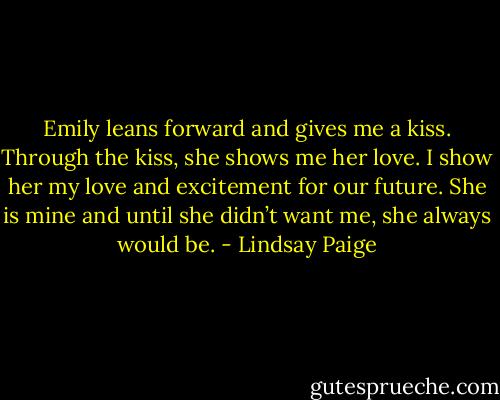 Emily leans forward and gives me a kiss. Through the kiss, she shows me her love. I show her my love and excitement for our future. She is mine and until she didn’t want me, she always would be. - Lindsay Paige