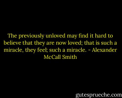 The previously unloved may find it hard to believe that they are now loved; that is such a miracle, they feel; such a miracle. - Alexander McCall Smith