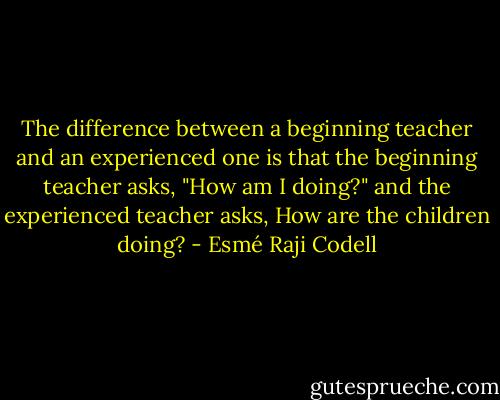The difference between a beginning teacher and an experienced one is that the beginning teacher asks, "How am I doing?" and the experienced teacher asks, How are the children doing? - Esmé Raji Codell