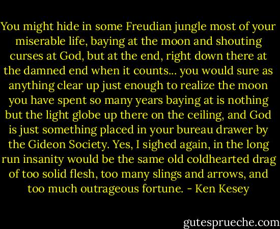 You might hide in some Freudian jungle most of your miserable life, baying at the moon and shouting curses at God, but at the end, right down there at the damned end when it counts... you would sure as anything clear up just enough to realize the moon you have spent so many years baying at is nothing but the light globe up there on the ceiling, and God is just something placed in your bureau drawer by the Gideon Society. Yes, I sighed again, in the long run insanity would be the same old coldhearted drag of too solid flesh, too many slings and arrows, and too much outrageous fortune. - Ken Kesey