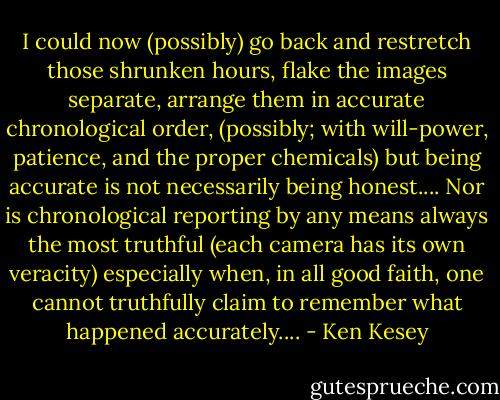 I could now (possibly) go back and restretch those shrunken hours, flake the images separate, arrange them in accurate chronological order, (possibly; with will-power, patience, and the proper chemicals) but being accurate is not necessarily being honest.... Nor is chronological reporting by any means always the most truthful (each camera has its own veracity) especially when, in all good faith, one cannot truthfully claim to remember what happened accurately.... - Ken Kesey