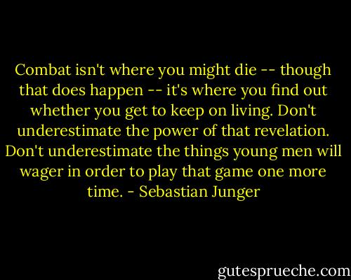 Combat isn't where you might die -- though that does happen -- it's where you find out whether you get to keep on living. Don't underestimate the power of that revelation. Don't underestimate the things young men will wager in order to play that game one more time. - Sebastian Junger