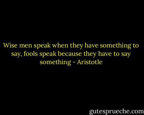 Wise men speak when they have something to say, fools speak because they have to say something - Aristotle