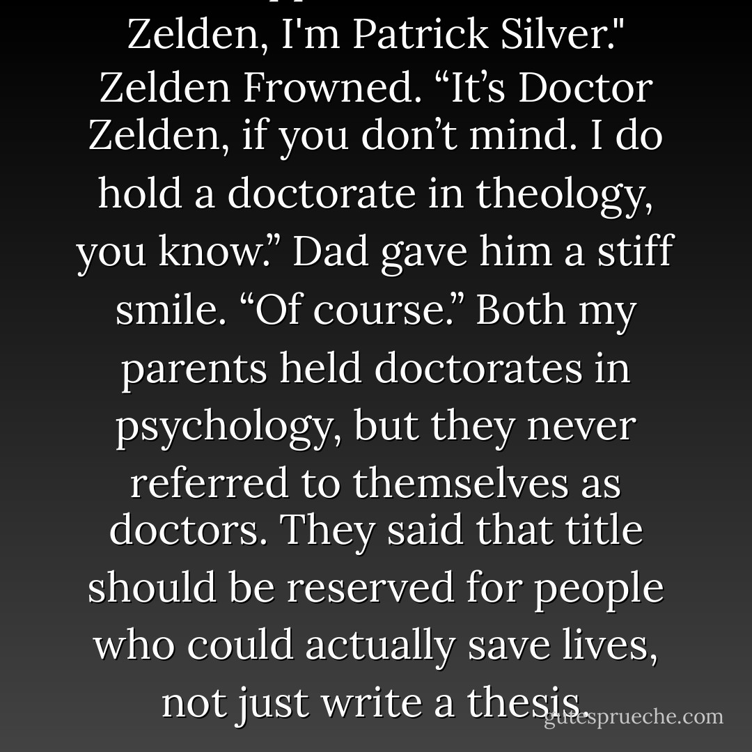 Dad stepped forward. "Mr. Zelden, I'm Patrick Silver."<br />Zelden Frowned. “It’s <i>Doctor</i> Zelden, if you don’t mind. I do hold a doctorate in theology, you know.”<br />Dad gave him a stiff smile. “Of course.”<br />Both my parents held doctorates in psychology, but they never referred to themselves as doctors. They said that title should be reserved for people who could actually save lives, not just write a thesis. - Mara Purnhagen