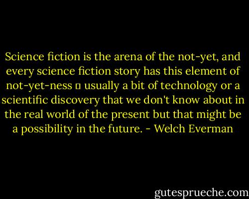 Science fiction is the arena of the not-yet, and every science fiction story has this element of not-yet-ness  usually a bit of technology or a scientific discovery that we don't know about in the real world of the present but that might be a possibility in the future. - Welch Everman