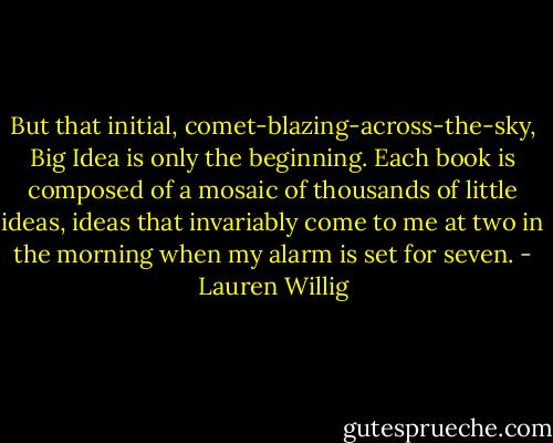 But that initial, comet-blazing-across-the-sky, Big Idea is only the beginning. Each book is composed of a mosaic of thousands of little ideas, ideas that invariably come to me at two in the morning when my alarm is set for seven. - Lauren Willig