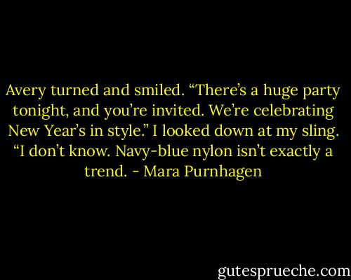 Avery turned and smiled. “There’s a huge party tonight, and you’re invited. We’re celebrating New Year’s in style.”<br />I looked down at my sling. “I don’t know. Navy-blue nylon isn’t exactly a trend. - Mara Purnhagen