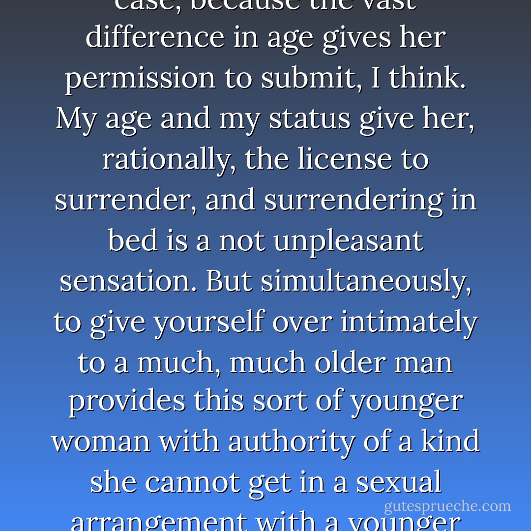 These girls with old gents don't do it despite the age—they're drawn to the age, they do it for the age. Why? In Consuela's case, because the vast difference in age gives her permission to submit, I think. My age and my<br />status give her, rationally, the license to surrender, and surrendering in bed is a not unpleasant sensation. But simultaneously, to give yourself over intimately to a much, much older man provides this sort of younger woman with authority of a kind she cannot get in a sexual arrangement with a younger man. She gets both the pleasures of submission and the pleasures of mastery. - Philip Roth