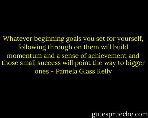Whatever beginning goals you set for yourself, following through on them will build momentum and a sense of achievement and those small success will point the way to bigger ones - Pamela Glass Kelly